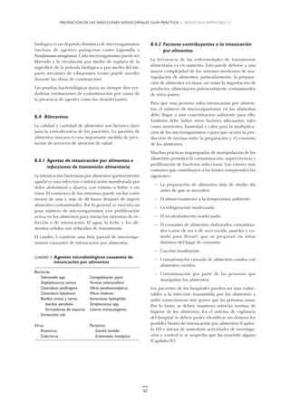 PREVENCIÓN DE LAS INFECCIONES NOSOCOMIALES: GUÍA PRÁCTICA — WHO/CDS/CSR/EPH/2002.12
52
biológica es un depósito dinámico de microorganismos
(incluso de agentes patógenos como Legionella y
Pseudomonas aeruginosa). Cada microorganismo puede ser
liberado a la circulación por medio de ruptura de la
superficie de la película biológica o por medio del im-
pacto mecánico de vibraciones (como puede suceder
durante las obras de construcción).
Las pruebas bacteriológicas quizá no siempre den ver-
daderas estimaciones de contaminación por causa de
la presencia de agentes como los desinfectantes.
8.4 Alimentos
La calidad y cantidad de alimentos son factores clave
para la convalecencia de los pacientes. La garantía de
alimentos inocuos es una importante medida de pres-
tación de servicios de atención de salud.
8.4.1 Agentes de intoxicación por alimentos e
infecciones de transmisión alimentaria
La intoxicación bacteriana por alimentos (gastroenteritis
aguda) es una infección o intoxicación manifestada por
dolor abdominal y diarrea, con vómito o fiebre o sin
éstos. El comienzo de los síntomas puede oscilar entre
menos de una y más de 48 horas después de ingerir
alimentos contaminados. Por lo general, se necesita un
gran número de microorganismos con proliferación
activa en los alimentos para iniciar los síntomas de in-
fección o de intoxicación. El agua, la leche y los ali-
mentos sólidos son vehículos de transmisión.
El cuadro 3 contiene una lista parcial de microorga-
nismos causantes de intoxicación por alimentos.
CUADRO 3. Agentes microbiológicos causantes de
intoxicación por alimentos
Bacterias
Salmonella spp. Campylobacter jejuni
Staphylococcus aureus Yersinia enterocolitica
Clostridium perfringens Vibrio parahaemolyticus
Clostridium botulinum Vibrio cholerae
Bacillus cereus y otros Aeromonas hydrophilia
bacilos aerobios Streptococcus spp.
formadores de esporas Listeria monocytogenes
Escherichia coli
Virus Parásitos
Rotavirus Giardia lamblia
Calicivirus Entamoeba histolytica
8.4.2 Factores contribuyentes a la intoxicación
por alimentos
La frecuencia de las enfermedades de transmisión
alimentaria va en aumento. Esto puede deberse a una
mayor complejidad de los sistemas modernos de ma-
nipulación de alimentos, particularmente, la prepara-
ción de alimentos en masa, así como la importación de
productos alimentarios potencialmente contaminados
de otros países.
Para que una persona sufra intoxicación por alimen-
tos, el número de microorganismos en los alimentos
debe llegar a una concentración suficiente para ello.
También debe haber otros factores adecuados, tales
como nutrientes, humedad y calor para la multiplica-
ción de los microorganismos o para que ocurra la pro-
ducción de toxinas entre la preparación y el consumo
de los alimentos.
Muchas prácticas inapropiadas de manipulación de los
alimentos permiten la contaminación, supervivencia y
proliferación de bacterias infecciosas. Los errores más
comunes que contribuyen a los brotes comprenden los
siguientes:
— La preparación de alimentos más de medio día
antes de que se necesiten.
— El almacenamiento a la temperatura ambiente.
— La refrigeración inadecuada.
— El recalentamiento inadecuado.
— El consumo de alimentos elaborados contamina-
dos (carne de res o de aves cocida, pasteles y co-
mida para llevar), que se preparan en sitios
distintos del lugar de consumo.
— Cocción insuficiente.
— Contaminación cruzada de alimentos crudos con
alimentos cocidos.
— Contaminación por parte de las personas que
manipulan los alimentos.
Los pacientes de los hospitales pueden ser más vulne-
rables a la infección transmitida por los alimentos y
sufrir consecuencias más graves que las personas sanas.
Por lo tanto, se deben mantener estrictas normas de
higiene de los alimentos. En el sistema de vigilancia
del hospital se deben poder identificar sin demora los
posibles brotes de intoxicación por alimentos (Capítu-
lo III) e iniciar de inmediato actividades de investiga-
ción y control si se sospecha que ha ocurrido alguno
(Capítulo IV).
 
