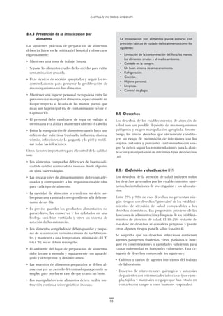 53
8.4.3 Prevención de la intoxicación por
alimentos
Las siguientes prácticas de preparación de alimentos
deben incluirse en la política del hospital y observarse
rigurosamente:
• Mantener una zona de trabajo limpia.
• Separar los alimentos crudos de los cocidos para evitar
contaminación cruzada.
• Usar técnicas de cocción apropiadas y seguir las re-
comendaciones para prevenir la proliferación de
microorganismos en los alimentos.
• Mantener una higiene personal escrupulosa entre las
personas que manipulan alimentos, especialmente en
lo que respecta al lavado de las manos, puesto que
éstas son la principal vía de contaminación (véase el
Capítulo VI).
• El personal debe cambiarse de ropa de trabajo al
menos una vez al día y mantener cubierto el cabello.
• Evitar la manipulación de alimentos cuando haya una
enfermedad infecciosa (resfriado, influenza, diarrea,
vómito, infecciones de la garganta y la piel) y notifi-
car todas las infecciones.
Otros factores importantes para el control de la calidad
son:
• Los alimentos comprados deben ser de buena cali-
dad (de calidad controlada) e inocuos desde el punto
de vista bacteriológico.
• Las instalaciones de almacenamiento deben ser ade-
cuadas y corresponder a los requisitos establecidos
para cada tipo de alimento.
• La cantidad de alimentos perecederos no debe so-
brepasar una cantidad correspondiente a la del con-
sumo de un día.
• Es preciso guardar los productos alimentarios no
perecederos, las conservas y los enlatados en una
bodega seca bien ventilada y tener un sistema de
rotación de las existencias.
• Los alimentos congelados se deben guardar y prepa-
rar de acuerdo con las instrucciones de los fabrican-
tes y mantener a una temperatura mínima de -18 °C
(-0,4 °F); no se deben recongelar.
• El ambiente del lugar de preparación de alimentos
debe lavarse a menudo y regularmente con agua del
grifo y detergentes (y desinfectantes).
• Las muestras de alimentos preparados se deben al-
macenar por un período determinado para permitir su
empleo para prueba en caso de que ocurra un brote.
• Los manipuladores de alimentos deben recibir ins-
trucción continua sobre prácticas inocuas.
CAPÍTULO VIII. MEDIO AMBIENTE
La intoxicación por alimentos puede evitarse con
principios básicos de cuidado de los alimentos como los
siguientes:
• Limitación de la contaminación del foco, las manos,
los alimentos crudos y el medio ambiente.
• Cuidado en la compra.
• Un buen sistema de almacenamiento.
• Refrigeración.
• Cocción.
• Higiene personal.
• Limpieza.
• Control de plagas.
8.5 Desechos
Los desechos de los establecimientos de atención de
salud son un posible depósito de microorganismos
patógenos y exigen manipulación apropiada. Sin em-
bargo, los únicos desechos que obviamente constitu-
yen un riesgo de transmisión de infecciones son los
objetos cortantes y punzantes contaminados con san-
gre. Se deben seguir las recomendaciones para la clasi-
ficación y manipulación de diferentes tipos de desechos
(10).
8.5.1 Definición y clasificación (10)
Los desechos de la atención de salud incluyen todos
los desechos generados por los establecimientos sani-
tarios, las instalaciones de investigación y los laborato-
rios.
Entre 75% y 90% de esos desechos no presentan nin-
gún riesgo o son desechos “generales” de los estableci-
mientos de atención de salud comparables a los
desechos domésticos. Esa proporción proviene de las
funciones de administración y limpieza de los estableci-
mientos de atención de salud. El 10–25% restante de
esa clase de desechos se considera peligroso y puede
crear algunos riesgos para la salud (cuadro 4).
Se sospecha que los desechos infecciosos contienen
agentes patógenos (bacterias, virus, parásitos u hon-
gos) en concentraciones o cantidades suficientes para
causar enfermedad en huéspedes vulnerables. Esta ca-
tegoría de desechos comprende los siguientes:
• Cultivos y caldos de agentes infecciosos del trabajo
de laboratorio.
• Desechos de intervenciones quirúrgicas y autopsias
de pacientes con enfermedades infecciosas (por ejem-
plo, tejidos y materiales o equipo que han estado en
contacto con sangre u otros humores corporales).
 
