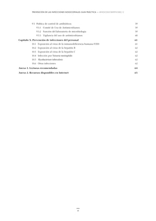 9.3 Política de control de antibióticos 59
9.3.1 Comité de Uso de Antimicrobianos 59
9.3.2 Función del laboratorio de microbiología 59
9.3.3 Vigilancia del uso de antimicrobianos 60
Capítulo X. Prevención de infecciones del personal 61
10.1 Exposición al virus de la inmunodeficiencia humana (VIH) 61
10.2 Exposición al virus de la hepatitis B 62
10.3 Exposición al virus de la hepatitis C 62
10.4 Infección por Neisseria meningitidis 62
10.5 Mycobacterium tuberculosis 62
10.6 Otras infecciones 62
Anexo 1. Lecturas recomendadas 64
Anexo 2. Recursos disponibles en Internet 65
vi
PREVENCIÓN DE LAS INFECCIONES NOSOCOMIALES: GUÍA PRÁCTICA — WHO/CDS/CSR/EPH/2002.12
 