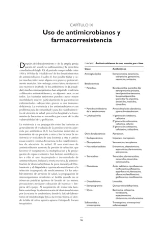 CAPÍTULO IX
Uso de antimicrobianos y
farmacorresistencia
Después del descubrimiento y de la amplia propa
gación del uso de las sulfonamidas y la penicilina
a mediados del siglo XX, el período comprendido entre
1950 y 1970 fue la “edad de oro” de los descubrimientos
de antimicrobianos (cuadro 1). Fue posible tratar y cu-
rar muchas infecciones alguna vez graves y potencial-
mente mortales. Sin embargo, estos éxitos alentaron el
uso excesivo e indebido de los antibióticos. En la actuali-
dad, muchos microorganismos han adquirido resistencia
a diferentes antimicrobianos y, en algunos casos, a casi
todos. Las bacterias resistentes pueden causar mayor
morbilidad y muerte, particularmente de pacientes con
enfermedades subyacentes graves o con inmuno-
deficiencia. La resistencia a los antimicrobianos es un
problema para la comunidad y para los establecimien-
tos de atención de salud, pero en los hospitales, la trans-
misión de bacterias se intensifica por causa de la alta
vulnerabilidad de la población.
La resistencia y su propagación entre las bacterias es
generalmente el resultado de la presión selectiva ejer-
cida por antibióticos (1,2). Las bacterias resistentes se
transmiten de un paciente a otro y los factores de re-
sistencia se trasladan de una bacteria a otra y ambas
cosas ocurren con más frecuencia en los establecimien-
tos de atención de salud. El uso continuo de
antimicrobianos aumenta la presión de selección, que
favorece el surgimiento, la multiplicación y la propa-
gación de cepas resistentes. Son factores contribuyen-
tes a ello el uso inapropiado e incontrolado de
antimicrobianos, incluso la receta excesiva, la adminis-
tración de dosis subóptimas, la poca duración del tra-
tamiento y el diagnóstico equivocado conducente a la
selección inapropiada de medicamentos. En los esta-
blecimientos de atención de salud, la propagación de
microorganismos resistentes se facilita cuando no se
observan prácticas óptimas de lavado de las manos,
precauciones mediante colocación de barreras y lim-
pieza del equipo. Al surgimiento de resistencia tam-
bién contribuye la administración de dosis insuficientes
por la escasez de antibióticos, donde la falta de labora-
torios de microbiología lleva a la receta empírica y don-
de la falta de otros agentes agrava el riesgo de fracaso
terapéutico.
CUADRO 1. Antimicrobianos de uso común por clase
Clase Antibióticos
Aminoglucósidos Estreptomicina, kanamicina,
tobramicina, gentamicina,
neomicina, amikacina.
Betalactámicos
• Penicilinas Bencilpenicilina (penicilina G),
bencilpenicilina-procaína,
bencilpenicilina-benzatina,
fenoximetilpenicilina
(penicilinaV),ampicilina,
amoxicilina,meticilina,
cloxacilina.
• Penicilina/inhibidores Amoxicilina/ácido clavulánico,
de la betalactamasa piperacilina/tazobactam.
• Cefalosporinas 1ª generación: cefalexina,
cefalotina.
2ª generación: cefuroxima,
cefoxitina, cefaclor.
3ª generación: cefotaxima,
ceftriaxona, ceftazidima.
Otros betalactámicos Aztreonam.
• Carbapenémicos Imipenem, meropenem.
• Glucopéptidos Vancomicina, teicoplanina.
• Macrólidos/azólidos Eritromicina,oleandomicina,
espiramicina,claritromicina,
azitromicina.
• Tetraciclinas Tetraciclina,clortetraciclina,
minociclina,doxiciclina,
oxitetraciclina.
• Quinolonas Ácido nalidíxico, ciprofloxacino,
norfloxacino,pefloxacino,
esparfloxacino,fleroxacino,
ofloxacino,levofloxacino,
gatifloxacino, moxifloxacino.
• Oxazolidinona Linezolida.
• Estreptogramina Quinupristina/dalfopristina.
• Otros Bacitracina, cicloserina,
novobiocina,
espectinomicina,
clindamicina, nitrofurantoína.
Sulfonamidas y Trimetoprima, trimetoprima/
trimetroprima sulfametoxazol.
56
 