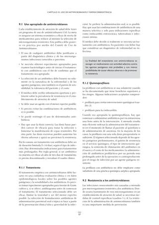 ción). Se prefiere la administración oral, si es posible.
Hay que usar las combinaciones de antibióticos de una
manera selectiva y solo para indicaciones específicas
como endocarditis enterocócica, tuberculosis e infec-
ciones mixtas.
El médico debe decidir si realmente se necesita un tra-
tamiento con antibióticos. En pacientes con fiebre hay
que considerar un diagnóstico de enfermedad no in-
fecciosa.
La finalidad del tratamiento con antimicrobianos es
escoger un medicamento con actividad selectiva contra
los agentes patógenos más probables y con menos
posibilidades de causar efectos adversos o de promover
la resistencia.
9.1.2 Quimioprofilaxis
La profilaxis con antibióticos se usa solamente cuando
se ha documentado que tiene beneficios superiores a
los riesgos. Algunas indicaciones aceptadas compren-
den:
• profilaxis para ciertas intervenciones quirúrgicas (cua-
dro 2),
• profilaxis para la endocarditis.
Cuando sea apropiada la quimioprofilaxis, hay que
comenzar a administrar antibióticos por vía intravenosa
una hora antes de la intervención. A menudo resulta
más eficiente ordenar la administración del tratamien-
to en el momento de llamar al paciente al quirófano o
de administración de anestesia. En la mayoría de los
casos, la profilaxis con una sola dosis preoperatoria es
suficiente. El régimen seleccionado depende de los agen-
tes patógenos predominantes, el patrón de resistencia
en el servicio quirúrgico, el tipo de intervención qui-
rúrgica, la semivida de eliminación del antibiótico en
el suero y el costo de los medicamentos. La administra-
ción de antibióticos profilácticos por un período más
prolongado antes de la operación es contraproducente
por el riesgo de infección por un agente patógeno re-
sistente.
La profilaxis con antibióticos no debe emplearse como
substituto de una práctica quirúrgica aséptica apropiada.
9.2 Resistencia a los antimicrobianos
Las infecciones nosocomiales son causadas a menudo
por microorganismos resistentes a los antibióticos. Don-
de ocurra transmisión de esos microorganismos en un
establecimiento de atención de salud, se necesitan me-
didas de control específicas (cuadros 3 y 4). La restric-
ción de la administración de antimicrobianos también
es una importante medida de prevención.
CAPÍTULO IX. USO DE ANTIMICROBIANOS Y FARMACORRESISTENCIA
9.1 Uso apropiado de antimicrobianos
Cada establecimiento de atención de salud debe tener
un programa de uso de antimicrobianos (3,4). La meta
es asegurar un sistema económico y eficaz de receta de
medicamentos para reducir al mínimo la selección de
microorganismos resistentes. Esta política debe poner-
se en práctica por medio del Comité de Uso de
Antimicrobianos.
• El uso de cualquier antibiótico debe justificarse a
partir del diagnóstico clínico y de los microorga-
nismos infecciosos conocidos o previstos.
• Se necesita obtener especímenes apropiados para
examen bacteriológico antes de iniciar el tratamien-
to con antibióticos con el fin de confirmar que el
tratamiento sea apropiado.
• La selección de un antibiótico debe basarse no sola-
mente en la naturaleza de la enfermedad y de los
agentes patógenos, sino también en el patrón de sen-
sibilidad, la tolerancia del paciente y el costo.
• El médico debe recibir información oportuna y per-
tinente sobre la prevalencia de resistencia en el esta-
blecimiento de atención de salud.
• Se debe usar un agente con el menor espectro posible.
• Es preciso evitar las combinaciones de antibióticos,
si es posible.
• Se puede restringir el uso de determinados anti-
bióticos.
• Hay que usar la dosis correcta. Las dosis basas pue-
den carecer de eficacia para tratar la infección y
fomentar la manifestación de cepas resistentes. Por
otra parte, las dosis excesivas pueden aumentar los
efectos adversos y quizá no previenen la resistencia.
Por lo común, un tratamiento con antibióticos debe ser
de duración limitada (5–14 días), según el tipo de infec-
ción. Hay determinadas indicaciones para tratamientos
más prolongados. Por regla general, si un antibiótico
no muestra ser eficaz al cabo de tres días de tratamiento,
es preciso descontinuarlo y reevaluar el cuadro clínico.
9.1.1 Tratamiento
El tratamiento empírico con antimicrobianos debe ba-
sarse en una cuidadosa evaluación clínica y en datos
epidemiológicos locales sobre los posibles agentes
patógenos y la sensibilidad a los antibióticos. Es preci-
so tomar especímenes apropiados para tinción de Gram,
cultivo y, si se ofrece, antibiograma antes de comenzar
el tratamiento. El tratamiento seleccionado debe ser
eficaz, limitar la toxicidad y ser del menor espectro
posible. La selección de formulaciones antibióticas de
administración parenteral oral o tópica se hace a partir
de la presentación clínica (sitio y gravedad de la infec-
57
 