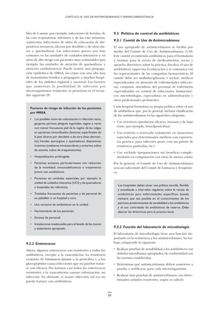 59
9.3 Política de control de antibióticos
9.3.1 Comité de Uso de Antimicrobianos
El uso apropiado de antimicrobianos se facilita por
medio del Comité de Uso de Antimicrobianos (3,10).
Este comité recomienda antibióticos para el formulario
y normas para la receta de medicamentos, revisa y
aprueba directrices sobre la práctica, fiscaliza el uso de
antibióticos, supervisa la educación y se comunica con
los representantes de las compañías farmacéuticas. El
comité debe ser multidisciplinario e incluir: médicos
especializados en atención de enfermedades infeccio-
sas, cirujanos, miembros del personal de enfermería
especializados en control de infecciones, farmacéuti-
cos, microbiólogos, especialistas en administración y
otros profesionales pertinentes.
Cada hospital formulará su propia política sobre el uso
de antibióticos que, por lo general, incluirá clasificación
de los antimicrobianos en las siguientes categorías:
• Uso irrestricto (productos eficaces, inocuos y de bajo
costo, por ejemplo, bencilpenicilina).
• Uso restricto o reservado (solamente en situaciones
especiales por determinados médicos con experien-
cia práctica, para infección grave, con un patrón de
resistencia particular, etc.).
• Uso excluido (preparaciones sin beneficio comple-
mentario en comparación con otras de menor costo).
Por lo general, el Comité de Uso de Antimicrobianos
será un subcomité del Comité de Farmacia y Terapéuti-
ca.
Los hospitales deben tener una política sencilla, flexible
y actualizada a intervalos regulares sobre la receta de
antibióticos para enfermedades específicas, basada
siempre que sea posible en el conocimiento de los
patrones predominantes de sensibilidad a los antibióticos
y el uso controlado de antibióticos de reserva. Debe
abarcar las directrices para la práctica local.
9.3.2 Función del laboratorio de microbiología
El laboratorio de microbiología tiene una función im-
portante en la resistencia a los antimicrobianos. Su tra-
bajo comprende lo siguiente:
• Realizar pruebas de sensibilidad a los antibióticos con
aislados microbianos apropiados, de conformidad con
las normas establecidas.
• Determinar qué antimicrobianos deben someterse a
prueba y notificarse para cada microorganismo.
• Realizar más pruebas de antimicrobianos con deter-
minados aislados resistentes, según se solicite.
CAPÍTULO IX. USO DE ANTIMICROBIANOS Y FARMACORRESISTENCIA
bles de S. aureus, por ejemplo, infecciones de heridas, de
las vías respiratorias inferiores y de las vías urinarias,
septicemia, infecciones de sitios de colocación de dis-
positivos invasivos, úlceras por decúbito y de otras cla-
ses y quemaduras. Las infecciones graves son más
comunes en las unidades de cuidados intensivos y en
otras de alto riesgo con pacientes muy vulnerables (por
ejemplo, las unidades de atención de quemaduras y
atención cardiotorácica). Puede ocurrir una propaga-
ción epidémica de MRSA; las cepas con una alta tasa
de transmisión tienden a propagarse a muchos hospi-
tales de los ámbitos regional y nacional. Los factores
que aumentan la posibilidad de infección por
microorganismos resistentes se presentan en el recua-
dro siguiente (9).
Factores de riesgo de infección de los pacientes
por MRSA
• Los posibles sitios de colonización o infección:nariz,
garganta, perineo, pliegues inguinales, vagina o recto
con menor frecuencia; piel de la región de las nalgas
en pacientes inmovilizados (lesiones superficiales de
la piel,úlceras por decúbito o de otra clase,dermati-
tis); heridas quirúrgicas y quemaduras; dispositivos
invasivos (catéteres intravasculares y urinarios,tubos
de estoma, tubos de traqueostomía).
• Hospitalización prolongada.
• Pacientes ancianos, particularmente con reducción
de la movilidad, inmunodeficiencia o tratamiento
previo con antibióticos.
• Pacientes en unidades especiales, por ejemplo, la
unidad de cuidados intensivos (UCI) y de quemaduras
u hospitales de referencia.
• Traslados frecuentes de pacientes y de personal de
un pabellón o un hospital a otro.
• Uso excesivo de antibióticos en la unidad.
• Hacinamiento de los pacientes.
• Escasez de personal.
• Instalaciones inadecuadas para el lavado de las manos
y aislamiento apropiado.
9.2.2 Enterococos
Ahora, algunos enterococos son resistentes a todos los
antibióticos, excepto a la vancomicina. La resistencia
conjunta de Enterococcus faecium a la penicilina y a los
glucopéptidos causa infecciones que no pueden tratar-
se con eficacia. Por fortuna, casi todos los enterococos
resistentes a la vancomicina causan colonización, no
infección. No obstante, si ocurre infección, tal vez no
pueda tratarse con antibióticos.
 