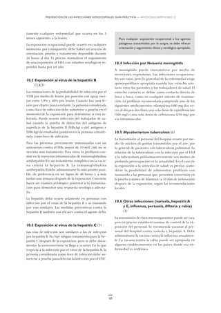 PREVENCIÓN DE LAS INFECCIONES NOSOCOMIALES: GUÍA PRÁCTICA — WHO/CDS/CSR/EPH/2002.12
62
tamente cualquier enfermedad que ocurra en los 3
meses siguientes a la lesión.
La exposición ocupacional puede ocurrir en cualquier
momento: por consiguiente, debe haber un servicio de
orientación, prueba y tratamiento disponible durante
24 horas al día. Es preciso normalizar el seguimiento
de una exposición al VIH, con estudios serológicos re-
petidos hasta por un año.
10.2 Exposición al virus de la hepatitis B
(3,4,5)
Las estimaciones de la probabilidad de infección por el
VHB por medio de lesión por punción con aguja osci-
lan entre 1,9% y 40% por lesión. Cuando hay una le-
sión por objeto punzocortante, la persona considerada
como foco de infección debe someterse a prueba en el
momento de la exposición para determinar si está in-
fectada. Puede ocurrir infección del trabajador de sa-
lud cuando la prueba de detección del antígeno de
superficie de la hepatitis B (HBsAg) o del antígeno e
(HBeAg) da resultados positivos en la persona conside-
rada como foco de infección.
Para las personas previamente inmunizadas con un
anticuerpo contra el HBs mayor de 10 mIU/ml, no se
necesita más tratamiento. Para otros, la profilaxis con-
siste en la inyección intramuscular de inmunoglobulina
antihepatitis B y un tratamiento completo con la vacu-
na contra la hepatitis B. La inmunoglobulina
antihepatitis B debe administrarse lo más pronto posi-
ble, de preferencia en un lapso de 48 horas y a más
tardar una semana después de la exposición. Conviene
hacer un examen serológico posterior a la inmuniza-
ción para demostrar una respuesta serológica adecua-
da.
La hepatitis delta ocurre solamente en personas con
infección por el virus de la hepatitis B y se transmite
por vías similares. Las medidas preventivas contra la
hepatitis B también son eficaces contra el agente delta.
10.3 Exposición al virus de la hepatitis C (5)
Las vías de infección son similares a las de infección
por hepatitis B. No hay ningún tratamiento para la he-
patitis C después de la exposición, pero se debe docu-
mentar la seroconversión (si llega a ocurrir). En lo que
respecta a la infección por el virus de la hepatitis B, la
persona considerada como foco de infección debe so-
meterse a prueba para detectar la infección por el VHC.
Para cualquier exposición ocupacional a los agentes
patógenos transmitidos por la sangre, se debe ofrecer
orientación y seguimiento clínico y serológico apropiado.
10.4 Infección por Neisseria meningitidis
N. meningitidis puede transmitirse por medio de
secreciones respiratorias. Las infecciones ocupaciona-
les son raras, pero la gravedad de la enfermedad exige
quimioprofilaxis apropiada cuando hay estrecho con-
tacto entre los pacientes y los trabajadores de salud. El
estrecho contacto se define como contacto directo de
boca a boca, como en cualquier intento de reanima-
ción. La profilaxis recomendada comprende uno de los
siguientes medicamentos: rifampicina (600 mg dos ve-
ces al día por dos días), una sola dosis de ciprofloxacino
(500 mg) o una sola dosis de ceftriaxona (250 mg) por
vía intramuscular.
10.5 Mycobacterium tuberculosis (6)
La transmisión al personal del hospital ocurre por me-
dio de núcleos de gotitas transmitidas por el aire, por
lo general de pacientes con tuberculosis pulmonar. La
relación de la tuberculosis con la infección por el VIH
y la tuberculosis polifarmacorresistente son motivo de
profunda preocupación en la actualidad. En el caso de
la exposición a la atención de salud, es preciso consi-
derar la posibilidad de administrar profilaxis con
isoniazida a las personas que presenten conversión en
la prueba cutánea de Mantoux (≥ 10 mm de induración)
después de la exposición, según las recomendaciones
locales.
10.6 Otras infecciones (varicela, hepatitis A
y E, influenza, pertussis, difteria y rabia)
(1)
La transmisión de estos microorganismos puede ser rara,
pero es preciso establecer normas de control de la ex-
posición del personal. Se recomienda vacunar al per-
sonal del hospital contra varicela y hepatitis A. Debe
administrarse la vacuna contra la influenza anualmen-
te. La vacuna contra la rabia puede ser apropiada en
algunos establecimientos en los países donde esa en-
fermedad es endémica.
 