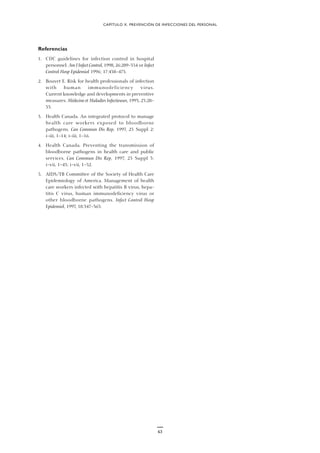 63
Referencias
1. CDC guidelines for infection control in hospital
personnel. Am J Infect Control, 1998, 26:289–354 or Infect
Control Hosp Epidemiol 1996; 17:438–473.
2. Bouvet E. Risk for health professionals of infection
with human immunodeficiency virus.
Current knowledge and developments in preventive
measures. Médecine et Maladies Infectieuses, 1993, 23:28–
33.
3. Health Canada. An integrated protocol to manage
health care workers exposed to bloodborne
pathogens. Can Commun Dis Rep, 1997, 23 Suppl 2:
i–iii, 1–14; i–iii, 1–16.
4. Health Canada. Preventing the transmission of
bloodborne pathogens in health care and public
services. Can Commun Dis Rep, 1997, 23 Suppl 3:
i–vii, 1–43; i–vii, 1–52.
5. AIDS/TB Committee of the Society of Health Care
Epidemiology of America. Management of health
care workers infected with hepatitis B virus, hepa-
titis C virus, human immunodeficiency virus or
other bloodborne pathogens. Infect Control Hosp
Epidemiol, 1997, 18:347–363.
CAPÍTULO X. PREVENCIÓN DE INFECCIONES DEL PERSONAL
 