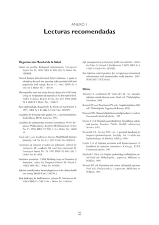 ANEXO 1
Lecturas recomendadas
Organización Mundial de la Salud
Indoor air quality: Biological contaminants. European
Series No. 31, 1990. ISBN 92 890 1122 X, Order No.
1310031.
Hazard Analysis Critical Control Point Evaluation. A guide to
identifying hazards and assessing risks associated with food
preparation and storage, Bryan FL, 1992. ISBN 92 4
154433 3, Order No. 1150370.
The hospital in rural and urban districts. Report of a WHO Study
Group on the functions of hospitals at the first referral level.
WHO Technical Report Series, No. 819, 1992. ISBN
92 4 120819 8, Order No. 1100819.
Basic epidemiology, Beaglehole R, Bonita R, Kjellström T,
1993. ISBN 92 4 154446 5, Order No. 1150395.
Guidelines for drinking-water quality, Vol. 1, Recommendations,
2nd edition. WHO, Geneva, 1993.
Guidelines for antimicrobial resistance surveillance. WHO Re-
gional Publications, Eastern Mediterranean Series
No. 15, 1996. ISBN 92 9021 213 6, Order No. 14400
15.
Food safety and foodborne disease, World Health Statistics
Quarterly, Vol. 50, No. 1/2, 1997. Order No. 0085012.
Assessment of exposure to indoor air pollutants, edited by
Jantunen M, Jaakkola JJK and Krzyzanowski M.
European Series No. 78, 1997. ISBN 92 890 1342 7,
Order No. 1310078.
Sanitation promotion. WSSCC Working Group on Promotion of
Sanitation, edited by Simpson-Hébert M, Wood S.
WHO/EOS/98.5. Order No. 1930147.
Infection control for viral haemorrhagic fevers in the African health
care setting. WHO/EMC/ESR/98.2.
Basic food safety for health workers, Adams M, Motarjemi M.
WHO/SDE/PHE/FOS/99.1. Order No. 1930166.
Safe management of wastes from health-care activities, edited
by Prüss A, Giroult E, Rushbrook P, 1999. ISBN 92 4
15425 9, Order No. 1150453.
Best infection control practices for skin-piercing intradermal,
subcutaneous, and intramuscular needle injection. 2001,
WHO/BCT/DCT/01.02.
Otras
Abrutyn E, Goldmann D, Scheckler W, eds. Saunders
infection control reference service (2nd ed). Philadelphia,
Saunders, 2001.
Bennett JV and Brachman PS, eds. Hospital infections (4th
ed). Philadelphia, Lippincott-Raven, 1998.
Damani NN. Manual of infection control procedures. London,
Greenwich Medical Media, 1997.
Glynn A et al. Hospital-acquired infection: Surveillance, policies
and practice. London, Public Health Laboratory
Service, 1997.
Herwaldt LA, Decker MD, eds. A practical handbook for
hospital epidemiologists. Society for Healthcare
Epidemiology of America (SHEA), 1998.
Lynch P et al. Infection prevention with limited resources (A
handbook for infection committees). Chicago, ETNA
Communications, 1997.
Mayhall C Glen, ed. Hospital epidemiology and infection con-
trol (2nd ed). Philadelphia, Lippincott, Williams &
Wilkins, 1999.
Wenzel RP, ed. Prevention and control of hospital infections
(3rd ed). Philadelphia, Lippincott, Williams &
Wilkins, 1997.
64
 