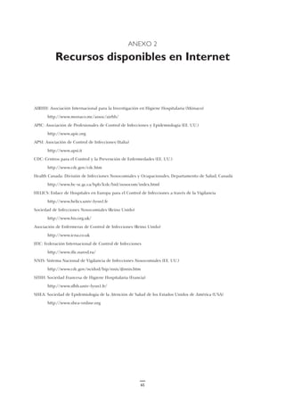 ANEXO 2
Recursos disponibles en Internet
AIRHH: Asociación Internacional para la Investigación en Higiene Hospitalaria (Mónaco)
http://www.monaco.mc/assoc/airhh/
APIC: Asociación de Profesionales de Control de Infecciones y Epidemiología (EE. UU.)
http://www.apic.org
APSI: Asociación de Control de Infecciones (Italia)
http://www.apsi.it
CDC: Centros para el Control y la Prevención de Enfermedades (EE. UU.)
http://www.cdc.gov/cdc.htm
Health Canada: División de Infecciones Nosocomiales y Ocupacionales, Departamento de Salud, Canadá
http://www.hc-sc.gc.ca/hpb/lcdc/bid/nosocom/index.html
HELICS: Enlace de Hospitales en Europa para el Control de Infecciones a través de la Vigilancia
http://www.helics.univ-lyon1.fr
Sociedad de Infecciones Nosocomiales (Reino Unido)
http://www.his.org.uk/
Asociación de Enfermeras de Control de Infecciones (Reino Unido)
http://www.icna.co.uk
IFIC: Federación Internacional de Control de Infecciones
http://www.ific.narod.ru/
NNIS: Sistema Nacional de Vigilancia de Infecciones Nosocomiales (EE. UU.)
http://www.cdc.gov/ncidod/hip/nnis/@nnis.htm
SFHH: Sociedad Francesa de Higiene Hospitalaria (Francia)
http://www.sfhh.univ-lyon1.fr/
SHEA: Sociedad de Epidemiología de la Atención de Salud de los Estados Unidos de América (USA)
http://www.shea-online.org
65
 