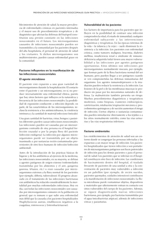PREVENCIÓN DE LAS INFECCIONES NOSOCOMIALES: GUÍA PRÁCTICA — WHO/CDS/CSR/EPH/2002.12
2
blecimientos de atención de salud, la mayor prevalen-
cia de enfermedades crónicas en pacientes internados
y el mayor uso de procedimientos terapéuticos y de
diagnóstico que afectan las defensas del huésped cons-
tituirán una presión constante en las infecciones
nosocomiales en el futuro. Los microorganismos
causantes de infecciones nosocomiales pueden ser
transmitidos a la comunidad por los pacientes después
del alta hospitalaria, el personal de atención de salud
y los visitantes. Si dichos microorganismos son
multirresistentes, pueden causar enfermedad grave en
la comunidad.
Factores influyentes en la manifestación de
las infecciones nosocomiales
El agente microbiano
El paciente está expuesto a una gran variedad de
microorganismos durante la hospitalización. El contacto
entre el paciente y un microorganismo, en sí, no pro-
duce necesariamente una enfermedad clínica, puesto
que hay otros factores que influyen en la naturaleza y
frecuencia de las infecciones nosocomiales. La posibili-
dad de exposición conducente a infección depende, en
parte, de las características de los microorganismos, in-
cluso la resistencia a los antimicrobianos, la virulencia
intrínseca y la cantidad de material infeccioso (inóculo).
Una gran cantidad de bacterias, virus, hongos y parási-
tos diferentes pueden causar infecciones nosocomiales.
Las infecciones pueden ser causadas por un microor-
ganismo contraído de otra persona en el hospital (in-
fección cruzada) o por la propia flora del paciente
(infección endógena). La infección por algunos micro-
organismos puede ser transmitida por un objeto
inanimado o por sustancias recién contaminadas pro-
venientes de otro foco humano de infección (infección
ambiental).
Antes de la introducción de las prácticas básicas de
higiene y de los antibióticos al ejercicio de la medicina,
las infecciones nosocomiales, en su mayoría, se debían
a agentes patógenos de origen externo (enfermedades
transmitidas por los alimentos y el aire, gangrena
gaseosa, tétanos, etc.) o eran causadas por micro-
organismos externos a la flora normal de los pacientes
(por ejemplo, difteria, tuberculosis). El progreso alcan-
zado en el tratamiento de las infecciones bacterianas
con antibióticos ha reducido considerablemente la mor-
talidad por muchas enfermedades infecciosas. Hoy en
día, casi todas las infecciones nosocomiales son causa-
das por microorganismos comunes en la población en
general, que es inmune o que sufre una enfermedad
más débil que la causada a los pacientes hospitalizados
(Staphylococcus aureus, estafilococos negativos a la
coagulasa, enterococos y Enterobacteriaceae).
Vulnerabilidad de los pacientes
Los factores de importancia para los pacientes que in-
fluyen en la posibilidad de contraer una infección
comprenden la edad, el estado de inmunidad, cualquier
enfermedad subyacente y las intervenciones
diagnósticas y terapéuticas. En las épocas extremas de
la vida – la infancia y la vejez – suele disminuir la re-
sistencia a la infección. Los pacientes con enfermedad
crónica, como tumores malignos, leucemia, diabetes
mellitus, insuficiencia renal o síndrome de inmuno-
deficiencia adquirida (sida) tienen una mayor vulnera-
bilidad a las infecciones por agentes patógenos
oportunistas. Estos últimos son infecciones por
microorganismos normalmente inocuos, por ejemplo,
que forman parte de la flora bacteriana normal del ser
humano, pero pueden llegar a ser patógenos cuando
se ven comprometidas las defensas inmunitarias del
organismo. Los agentes inmunodepresores o la irra-
diación pueden reducir la resistencia a la infección. Las
lesiones de la piel o de las membranas mucosas se pro-
ducen sin pasar por los mecanismos naturales de de-
fensa. La malnutrición también presenta un riesgo.
Muchos procedimientos diagnósticos y terapéuticos
modernos, como biopsias, exámenes endoscópicos,
cateterización, intubación/respiración mecánica y pro-
cedimientos quirúrgicos y de succión aumentan el riesgo
de infección. Ciertos objetos o sustancias contamina-
dos pueden introducirse directamente a los tejidos o a
los sitios normalmente estériles, como las vías urina-
rias y las vías respiratorias inferiores.
Factores ambientales
Los establecimientos de atención de salud son un en-
torno donde se congregan las personas infectadas y las
expuestas a un mayor riesgo de infección. Los pacien-
tes hospitalizados que tienen infección o son portado-
res de microorganismos patógenos son focos potenciales
de infección para los demás pacientes y para el perso-
nal de salud. Los pacientes que se infectan en el hospi-
tal constituyen otro foco de infección. Las condiciones
de hacinamiento dentro del hospital, el traslado
frecuente de pacientes de una unidad a otra y la con-
centración de pacientes muy vulnerables a infección
en un pabellón (por ejemplo, de recién nacidos,
pacientes quemados, cuidados intensivos) contribuyen
a la manifestación de infecciones nosocomiales. La flo-
ra microbiana puede contaminar objetos, dispositivos
y materiales que ulteriormente entran en contacto con
sitios vulnerables del cuerpo de los pacientes. Además,
se siguen diagnosticando nuevas infecciones
bacterianas, por ejemplo, por bacterias transmitidas por
el agua (micobacterias atípicas), además de infecciones
víricas y parasitarias.
 