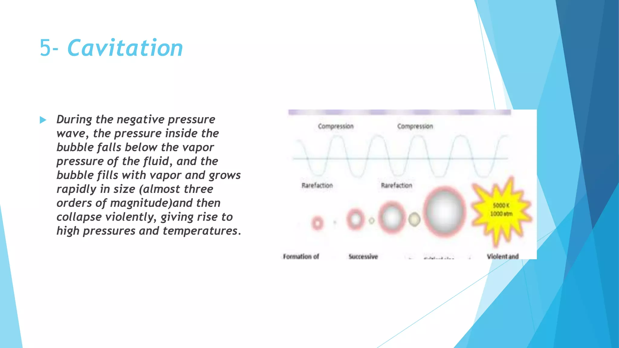 5- Cavitation
 During the negative pressure
wave, the pressure inside the
bubble falls below the vapor
pressure of the fluid, and the
bubble fills with vapor and grows
rapidly in size (almost three
orders of magnitude)and then
collapse violently, giving rise to
high pressures and temperatures.
 