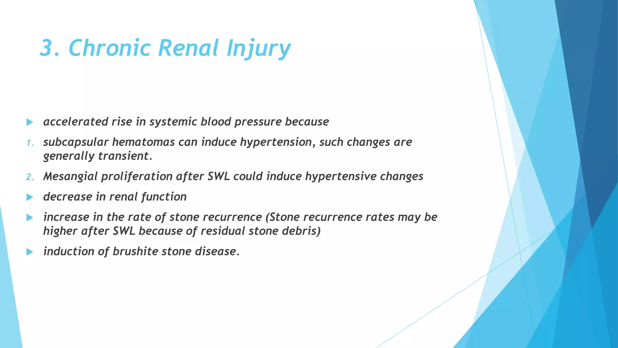 3. Chronic Renal Injury
 accelerated rise in systemic blood pressure because
1. subcapsular hematomas can induce hypertension, such changes are
generally transient.
2. Mesangial proliferation after SWL could induce hypertensive changes
 decrease in renal function
 increase in the rate of stone recurrence (Stone recurrence rates may be
higher after SWL because of residual stone debris)
 induction of brushite stone disease.
 