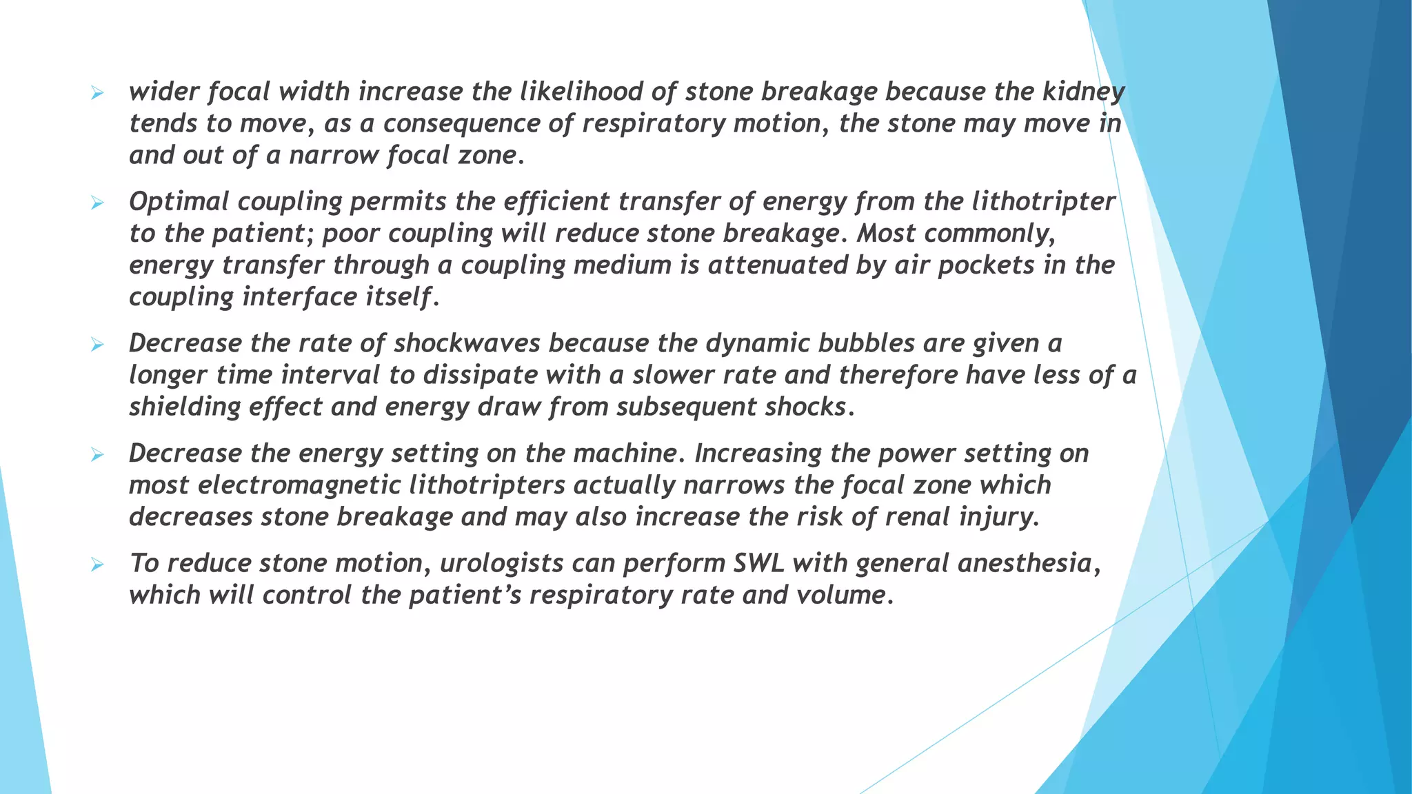  wider focal width increase the likelihood of stone breakage because the kidney
tends to move, as a consequence of respiratory motion, the stone may move in
and out of a narrow focal zone.
 Optimal coupling permits the efficient transfer of energy from the lithotripter
to the patient; poor coupling will reduce stone breakage. Most commonly,
energy transfer through a coupling medium is attenuated by air pockets in the
coupling interface itself.
 Decrease the rate of shockwaves because the dynamic bubbles are given a
longer time interval to dissipate with a slower rate and therefore have less of a
shielding effect and energy draw from subsequent shocks.
 Decrease the energy setting on the machine. Increasing the power setting on
most electromagnetic lithotripters actually narrows the focal zone which
decreases stone breakage and may also increase the risk of renal injury.
 To reduce stone motion, urologists can perform SWL with general anesthesia,
which will control the patient’s respiratory rate and volume.
 