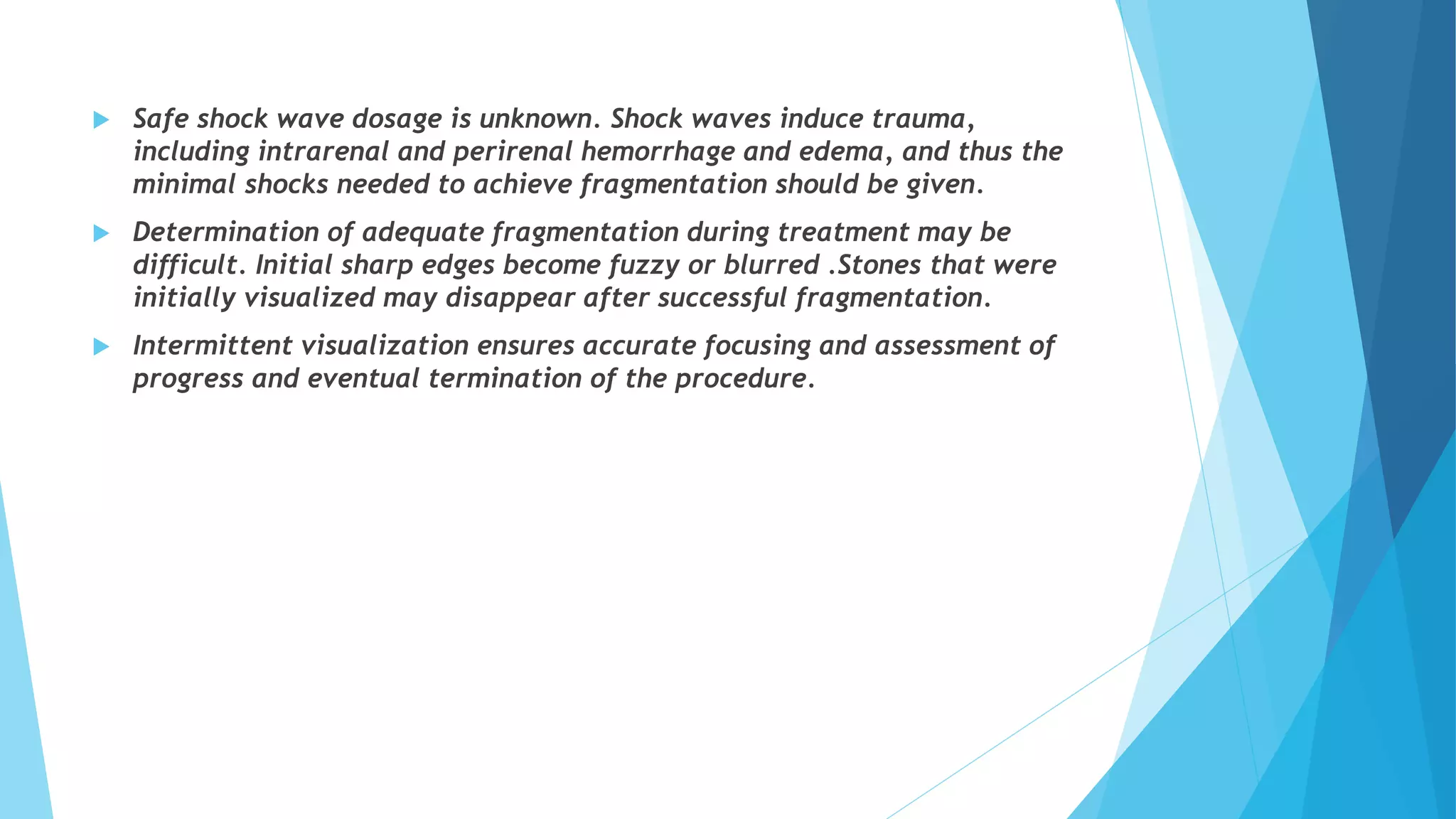 Safe shock wave dosage is unknown. Shock waves induce trauma,
including intrarenal and perirenal hemorrhage and edema, and thus the
minimal shocks needed to achieve fragmentation should be given.
 Determination of adequate fragmentation during treatment may be
difficult. Initial sharp edges become fuzzy or blurred .Stones that were
initially visualized may disappear after successful fragmentation.
 Intermittent visualization ensures accurate focusing and assessment of
progress and eventual termination of the procedure.
 