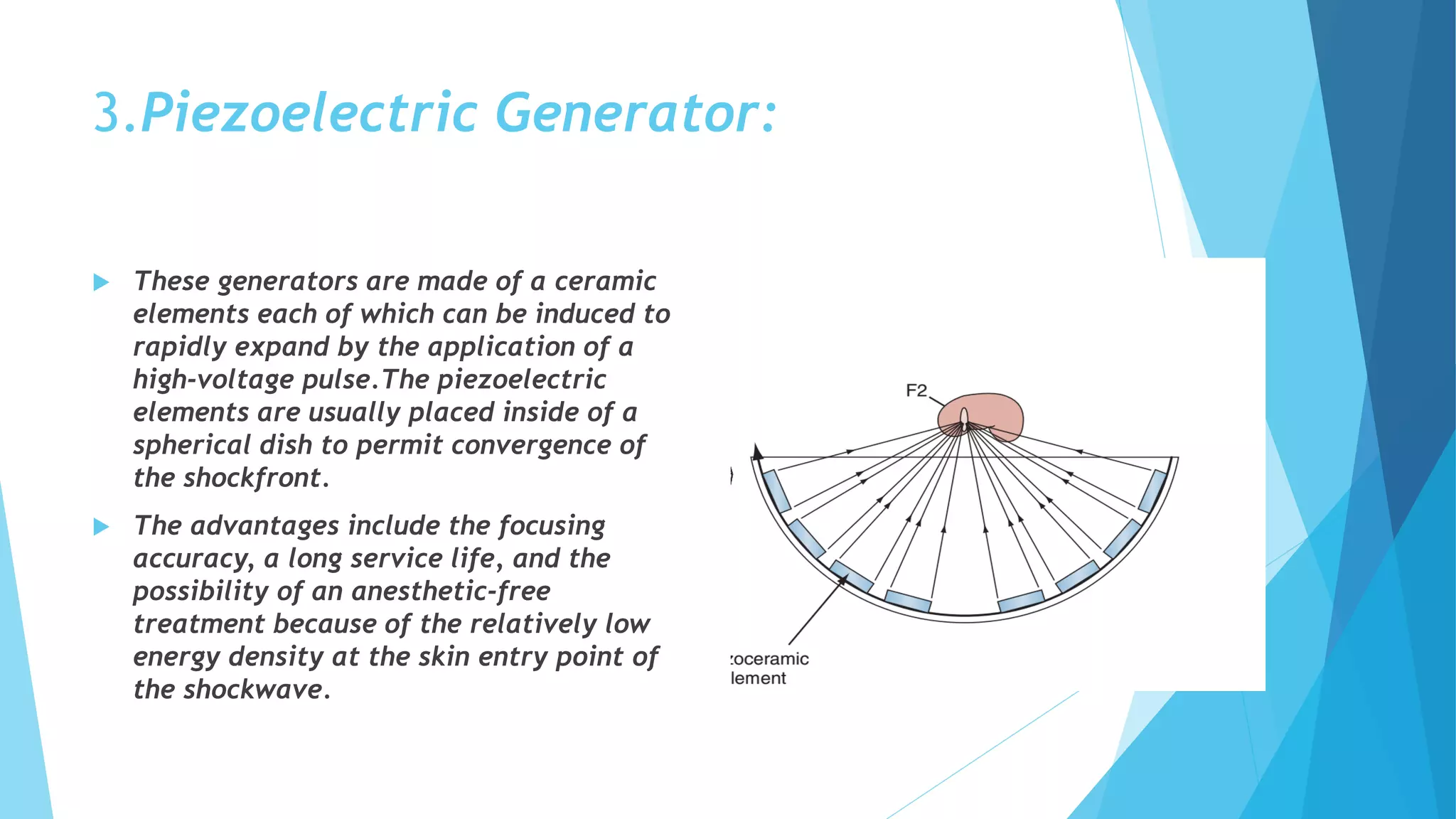 3.Piezoelectric Generator:
 These generators are made of a ceramic
elements each of which can be induced to
rapidly expand by the application of a
high-voltage pulse.The piezoelectric
elements are usually placed inside of a
spherical dish to permit convergence of
the shockfront.
 The advantages include the focusing
accuracy, a long service life, and the
possibility of an anesthetic-free
treatment because of the relatively low
energy density at the skin entry point of
the shockwave.
 