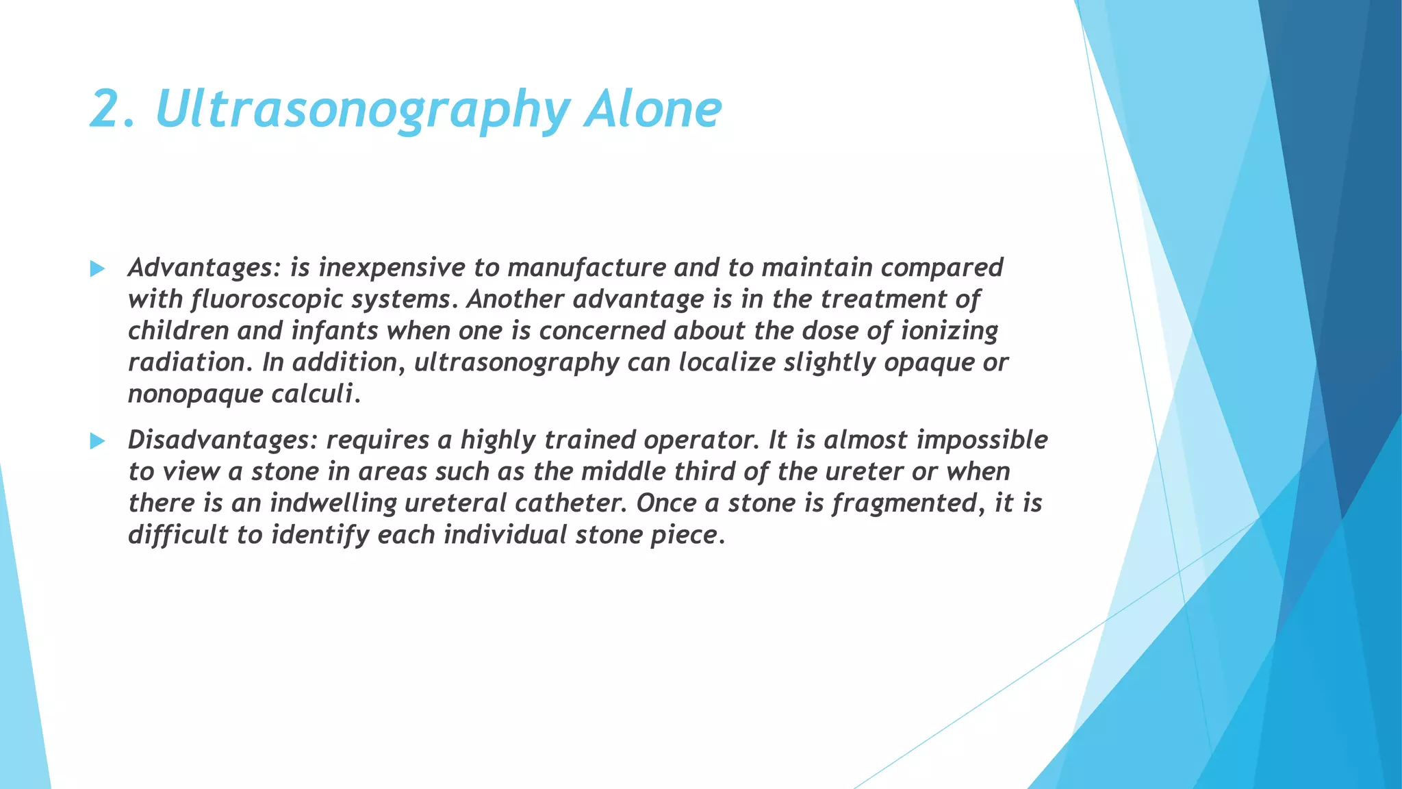 2. Ultrasonography Alone
 Advantages: is inexpensive to manufacture and to maintain compared
with fluoroscopic systems. Another advantage is in the treatment of
children and infants when one is concerned about the dose of ionizing
radiation. In addition, ultrasonography can localize slightly opaque or
nonopaque calculi.
 Disadvantages: requires a highly trained operator. It is almost impossible
to view a stone in areas such as the middle third of the ureter or when
there is an indwelling ureteral catheter. Once a stone is fragmented, it is
difficult to identify each individual stone piece.
 