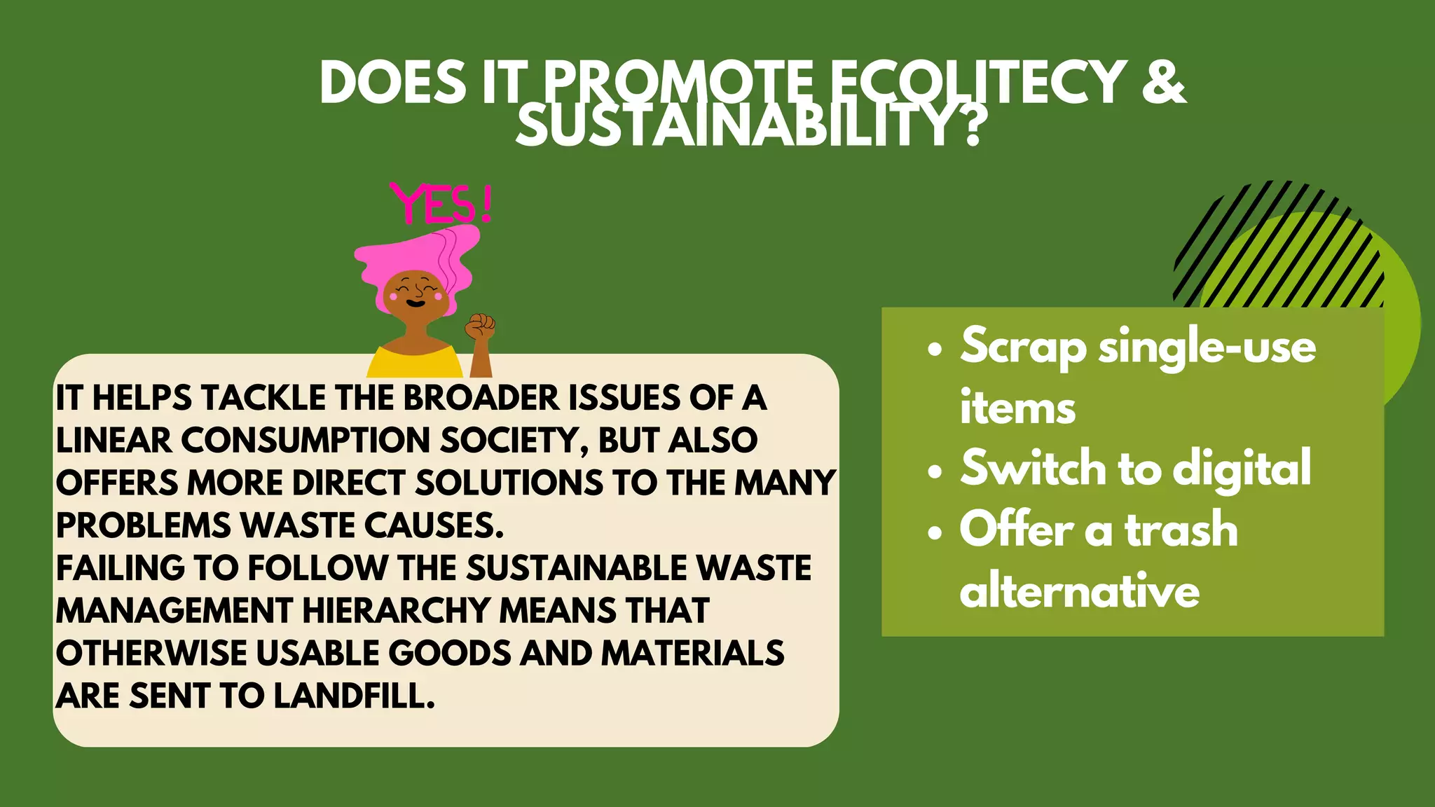 IT HELPS TACKLE THE BROADER ISSUES OF A
LINEAR CONSUMPTION SOCIETY, BUT ALSO
OFFERS MORE DIRECT SOLUTIONS TO THE MANY
PROBLEMS WASTE CAUSES.
FAILING TO FOLLOW THE SUSTAINABLE WASTE
MANAGEMENT HIERARCHY MEANS THAT
OTHERWISE USABLE GOODS AND MATERIALS
ARE SENT TO LANDFILL.
Scrap single-use
items
Switch to digital
Offer a trash
alternative
DOES IT PROMOTE ECOLITECY &
SUSTAINABILITY?
 