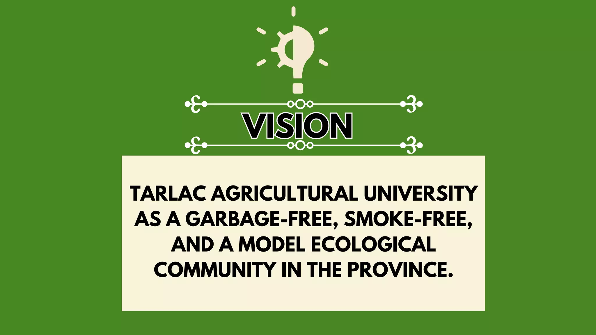 TARLAC AGRICULTURAL UNIVERSITY
AS A GARBAGE-FREE, SMOKE-FREE,
AND A MODEL ECOLOGICAL
COMMUNITY IN THE PROVINCE.
VISION
VISION
 
