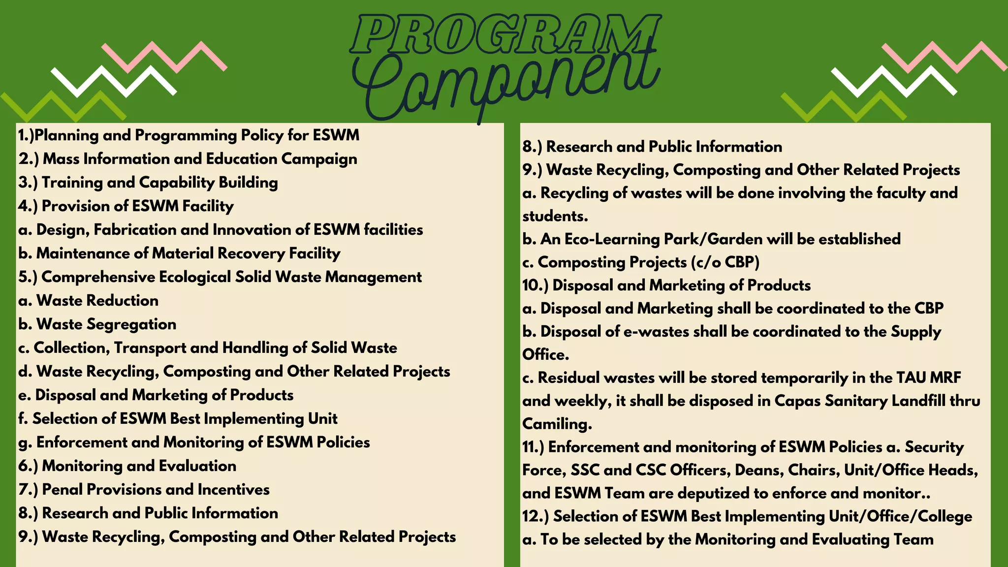 1.)Planning and Programming Policy for ESWM
2.) Mass Information and Education Campaign
3.) Training and Capability Building
4.) Provision of ESWM Facility
a. Design, Fabrication and Innovation of ESWM facilities
b. Maintenance of Material Recovery Facility
5.) Comprehensive Ecological Solid Waste Management
a. Waste Reduction
b. Waste Segregation
c. Collection, Transport and Handling of Solid Waste
d. Waste Recycling, Composting and Other Related Projects
e. Disposal and Marketing of Products
f. Selection of ESWM Best Implementing Unit
g. Enforcement and Monitoring of ESWM Policies
6.) Monitoring and Evaluation
7.) Penal Provisions and Incentives
8.) Research and Public Information
9.) Waste Recycling, Composting and Other Related Projects
8.) Research and Public Information
9.) Waste Recycling, Composting and Other Related Projects
a. Recycling of wastes will be done involving the faculty and
students.
b. An Eco-Learning Park/Garden will be established
c. Composting Projects (c/o CBP)
10.) Disposal and Marketing of Products
a. Disposal and Marketing shall be coordinated to the CBP
b. Disposal of e-wastes shall be coordinated to the Supply
Office.
c. Residual wastes will be stored temporarily in the TAU MRF
and weekly, it shall be disposed in Capas Sanitary Landfill thru
Camiling.
11.) Enforcement and monitoring of ESWM Policies a. Security
Force, SSC and CSC Officers, Deans, Chairs, Unit/Office Heads,
and ESWM Team are deputized to enforce and monitor..
12.) Selection of ESWM Best Implementing Unit/Office/College
a. To be selected by the Monitoring and Evaluating Team
PROGRAM
Component
 