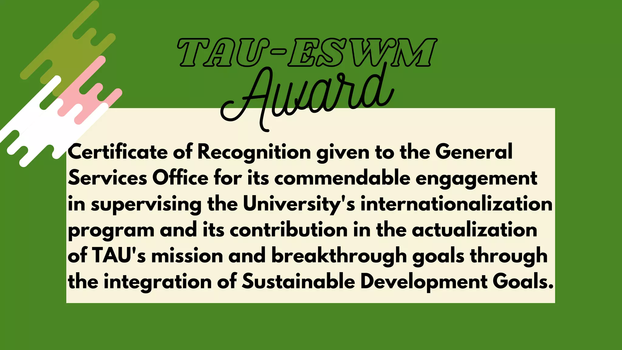 Certificate of Recognition given to the General
Services Office for its commendable engagement
in supervising the University's internationalization
program and its contribution in the actualization
of TAU's mission and breakthrough goals through
the integration of Sustainable Development Goals.
TAU-ESWM
Award
 