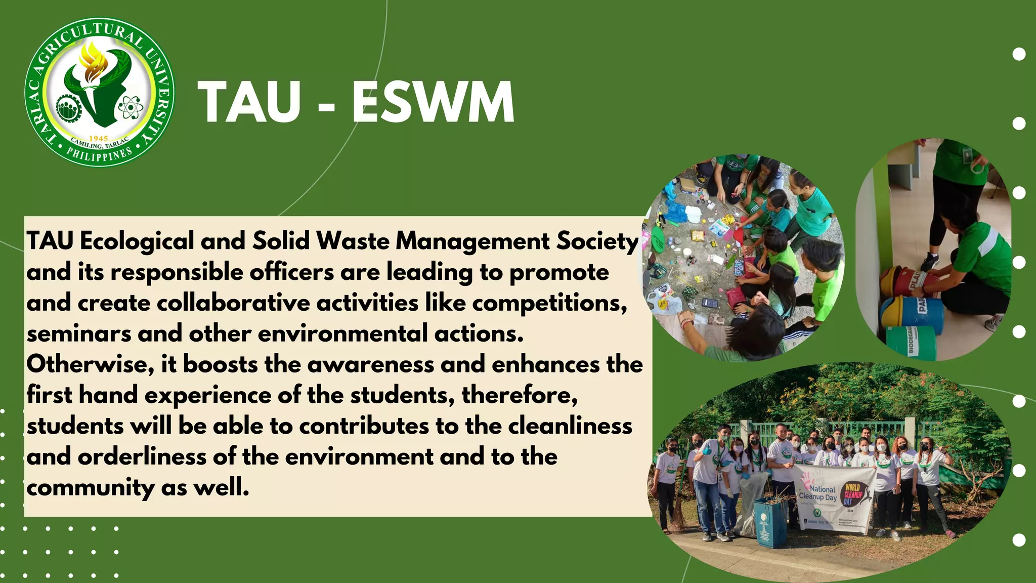 TAU Ecological and Solid Waste Management Society
and its responsible officers are leading to promote
and create collaborative activities like competitions,
seminars and other environmental actions.
Otherwise, it boosts the awareness and enhances the
first hand experience of the students, therefore,
students will be able to contributes to the cleanliness
and orderliness of the environment and to the
community as well.
TAU - ESWM
 