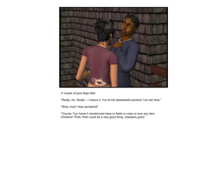 A couple of juice kegs later: “ Really, hic. Really – I means it. You’re the beeeeeesht pershon I’ve met here.” “ Wow, truly? How wonderful!” “ Course. You haven’t menshioned trees or fields or cows or ever any darn chickens! Thish, thish could be a very good thing. Veeeeery good.” 