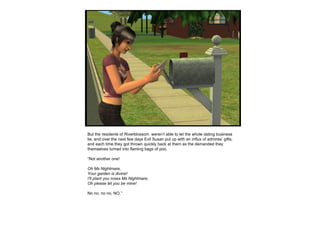 But the residents of Riverblossom  weren’t able to let the whole dating business lie, and over the next few days Evil Susan put up with an influx of admires’ gifts, and each time they got thrown quickly back at them as the demanded they themselves turned into flaming bags of poo. “ Not another one!  Oh Ms Nightmare, Your garden is divine! I’ll plant you roses Ms Nightmare, Oh please let you be mine! No no, no no, NO.”   