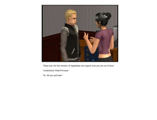 “ Okay bud, the first mention of vegetables and organic love you are out of here.” “ Understood, Petal Princess.” “ Er, did you just hear-” 