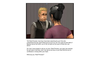 “ Oh Petal Princess, how long I have been searching for you! One who understands the way nature flows just as much as I do! Your eyes are like balls of flaming natural fuel stuffs, you’re hair as black as the souls of those who use DDTs! Oh, how I have longed to call you my own, Petal Princess, your glory has reached far and wide in this town, and I can see by the look on your face that the love of cornflowers in strong within your heart. What say you, Petal Princess?” 