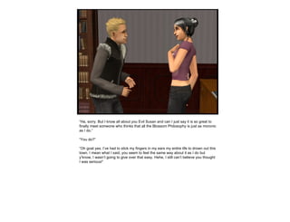“ Ha, sorry. But I know all about you Evil Susan and can I just say it is so great to finally meet someone who thinks that all the Blossom Philosophy is just as moronic as I do.” “ You do?” “ Oh goat yes. I’ve had to stick my fingers in my ears my entire life to drown out this town. I mean what I said, you seem to feel the same way about it as I do but y’know, I wasn’t going to give over that easy. Hehe, I still can’t believe you thought I was serious!” 