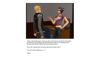 “ Okay, it was pretty good. I’ll give you that, but just so you know the only reason you still have your kneecaps for that little ‘joke’ is that I’m so relieved to find someone who doesn’t take all this crap seriously either.” “ Fair point, I guess that’s why they call you Evil Susan then?” “ You ain’t seen nothing yet, er...?” “ Shea.” 