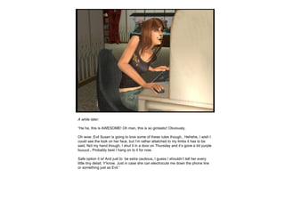 A while later: “ Ha ha, this is AWESOME! Oh man, this is so gintastic! Obviously. Oh wow, Evil Susan is going to love some of these rules though.. Hehehe, I wish I could see the look on her face, but I’m rather attatched to my limbs it has to be said. Not my hand though, I shut it in a door on Thursday and it’s gone a bit purple buuuut.. Probably best I hang on to it for now. Safe option it is! And just to  be extra cautious, I guess I shouldn’t tell her every little tiny detail. Y’know. Just in case she can electrocute me down the phone line or something just as Evil.” 