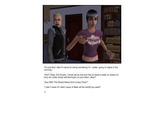 “ It’s just that I feel I’m about to doing something I’m –really- going to regret in the morning.” “ Huh? Okay, Evil Susan, I know we’ve only just met so there’s really no reason to bury me under those odd flamingos on your lawn, okay?” “ Guy With The Stupid Name And Lumpy Face?” “ I didn’t mean it! I didn’t mean it! Bear all the midriff you want!” “ I.. 