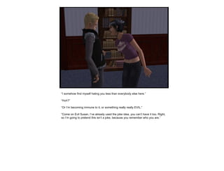 “ I somehow find myself hating you less than everybody else here.” “ Huh?” “ Or I’m becoming immune to it, or something really really EVIL.” “ Come on Evil Susan, I’ve already used the joke idea, you can’t have it too. Right, so I’m going to pretend this isn’t a joke, because you remember who you are.”  