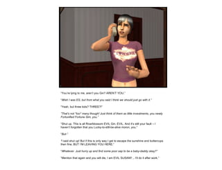 “ You’re lying to me, aren’t you Gin? AREN’T YOU.” “ Wish I was ES, but from what you said I think we should just go with it.” “ Yeah, but three kids? THREE?!” “ That’s not *too* many though! Just think of them as little investments, you newly Fortunified Fortune Sim, you.” “ Shut up. This is all Riverblossom EVIL Gin, EVIL. And it’s still your fault – I haven’t forgotten that you Lucky-to-still-be-alive moron, you.” “ But-” “ I said shut up! But if this is only way I get to escape the sunshine and buttercups then fine, BUT I’M LEAVING YOU HERE.” “ Whatever. Just hurry up and find some poor sap to be a baby-daddy okay?” “ Mention that again and you will die, I am EVIL SUSAN!! .. I’ll do it after work.” 