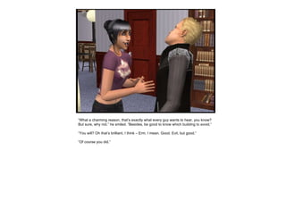 “ What a charming reason, that’s exactly what every guy wants to hear, you know? But sure, why not.” he smiled. “Besides, be good to know which building to avoid.” “ You will? Oh that’s brilliant, I think – Erm, I mean. Good. Evil, but good.” “ Of course you did.” 