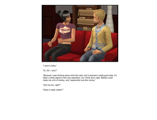 “ I want a baby.” “ Er, ES – why?” “ Because I was thinking about what Gin said, and it seemed a really good idea. It’s taken a while adjust to this new aspiration, but I think she’s right. Babies could make me a lot of money, and I apparently now like money.” “ And me too, right?” “ Does it really matter?” 