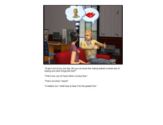 “ I’ll get it out of you one day. But you do know that making babies involves lots of kissing and other things like that?” “ That’s true, you do have rather a lumpy face.” “ That’s not what I meant!” “ It matters not, I shall have to bear it for the greater Evil.” 