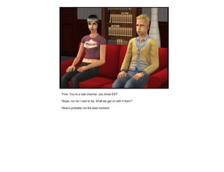 “ Fine. You’re a real charmer, you know ES?” “ Nope, nor do I care to be. Shall we get on with it then?” “ Now’s probably not the best moment. 