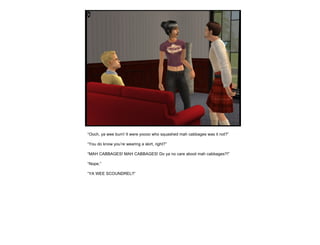 “ Ooch, ya wee burn! It were yoooo who squashed mah cabbages was it not?” “ You do know you’re wearing a skirt, right?” “ MAH CABBAGES! MAH CABBAGES! Do ya no care aboot mah cabbages?!” “ Nope.” “ YA WEE SCOUNDREL!!” 