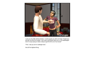 “ Look you tiny little skirted shrieker, I could squash you with one finger. Expell your life with one bat of an eyelid. I don’t give a plumbbob about you or ya caaabbages! And I’m busy trying to make a baby so get the fish out of my house!” “ Fine. I see you are no cabbage lover.” And off he highland flung.  