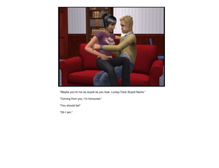 “ Maybe you’re not as stupid as you look, Lumpy Face Stupid Name.” “ Coming from you, I’m honoured.” “ You should be!” “ Oh I am.” 