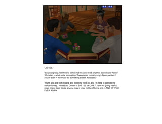 “ ..Or not.” “ So young lady, feel free to come visit my cow shed anytime, boow hoow hoow!” “ Christian – what a vile proposition! Sweetiepie, come by my lollipop garden if you’ve ever in the mood for something sweet. And tasty.” “ Right, you are both insane and distinctly not Evil, and I’m here to gamble my sorrows away.” hissed out Queen of Evil. “So be QUIET, I am not going near a) cows b) any tasty treats anyone may or may not be offering and c) ANY OF YOU EVER AGAIN.” 