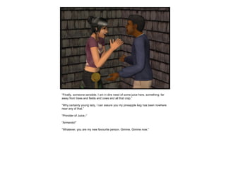 “ Finally, someone sensible. I am in dire need of some juice here, something  far away from trees and fields and cows and all that crap.” “ Why certainly young lady, I can assure you my pineapple keg has been nowhere near any of that.” “ Provider of Juice,-” “ Armando!” “ Whatever, you are my new favourite person. Gimme. Gimme now.” 