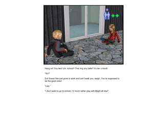 Hang on! You two! Um, school? This ring any bells? It’s ten o’clock!  “ So?” Evil Susan has just gone to work and can’t walk you, aargh. You’re supposed to be the good ones! “ Lies.” “ I don’t want to go to school, I’d much rather play with Blight all day!” 