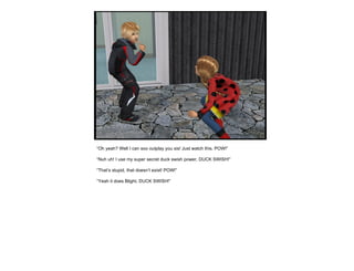 “ Oh yeah? Well I can soo outplay you sis! Just watch this. POW!” “ Nuh uh! I use my super secret duck swish power, DUCK SWISH!” “ That’s stupid, that doesn’t exist! POW!” “ Yeah it does Blight, DUCK SWISH!” 