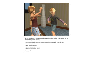 As the game took a tour around the upper floor, things began to get slightly out of hand. Or my hands anyway. “ You cannot defeat my super powers, ‘cause I’m SUPER BLIGHT! POW!” “ Eeek, Blight! Stoppit!” “ NEVER! POW POW POW!” “ Eeeeeek!” 