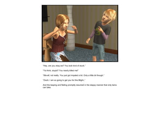 “ Hey, are you okay sis? You look kind of stuck.” “ Ya think, stupid? You nearly killed me!” “ We-ell, not really. You just got impaled a bit. Only a little bit though.” “ Oooh, I am so going to get you for this Blight..” And the leaping and flailing promptly resumed in the slappy manner that only twins can take. 