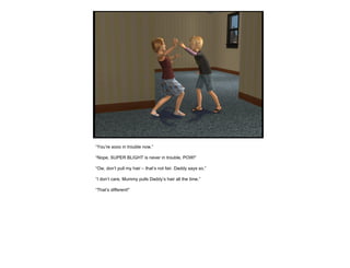 “ You’re sooo in trouble now.” “ Nope, SUPER BLIGHT is never in trouble, POW!” “ Ow, don’t pull my hair – that’s not fair. Daddy says so.” “ I don’t care, Mummy pulls Daddy’s hair all the time.” “ That’s different!” 