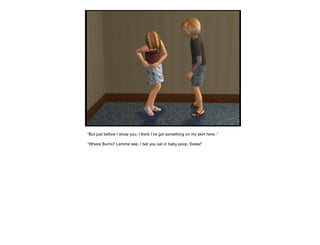 “ But just before I show you, I think I’ve got something on my skirt here..” “ Where Burns? Lemme see, I bet you sat in baby poop. Eeew!” 