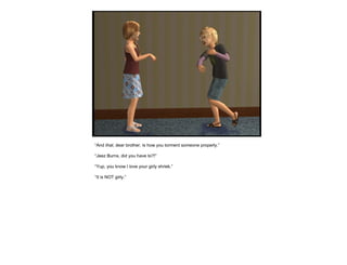 “ And  that , dear brother, is how you torment someone properly.” “ Jeez Burns, did you have to?!” “ Yup, you know I love your girly shriek.” “ It is NOT girly.” 