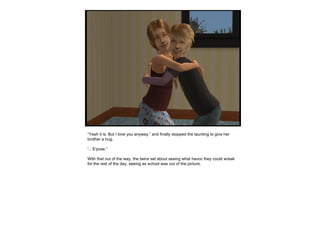 “ Yeah it is. But I love you anyway.” and finally stopped the taunting to give her brother a hug. “ .. S’pose.” With that out of the way, the twins set about seeing what havoc they could wreak for the rest of the day, seeing as school was out of the picture.  