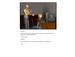 “ But Dad!” “ No son, the Drew Rule is imperative! And it’s gone one o’clock so now we can’t touch the darn thing until tomorrow!” “ ..That’s stupid.” “ I KNOW.” “ Can I blame the fact that I was trying to play Sims 3 that is exploded?” “ Yes.”  